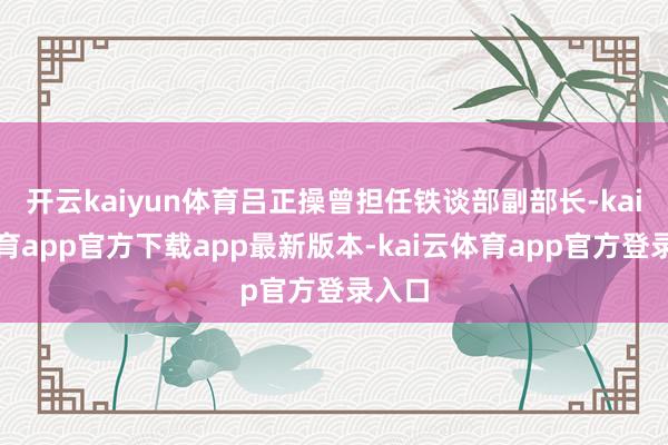开云kaiyun体育吕正操曾担任铁谈部副部长-kai云体育app官方下载app最新版本-kai云体育app官方登录入口