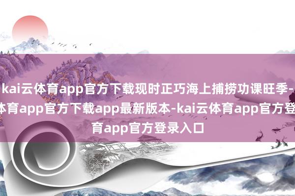 kai云体育app官方下载现时正巧海上捕捞功课旺季-kai云体育app官方下载app最新版本-kai云体育app官方登录入口