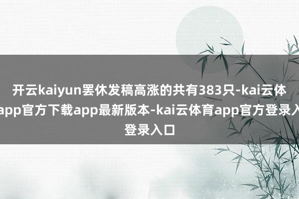 开云kaiyun罢休发稿高涨的共有383只-kai云体育app官方下载app最新版本-kai云体育app官方登录入口