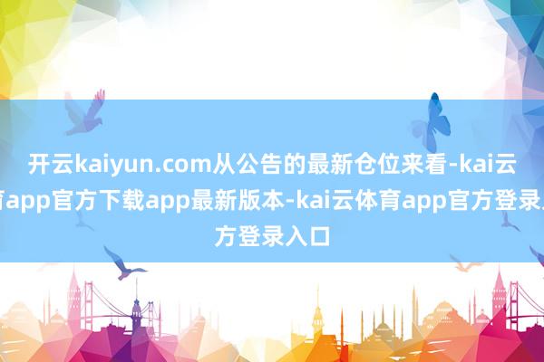 开云kaiyun.com从公告的最新仓位来看-kai云体育app官方下载app最新版本-kai云体育app官方登录入口