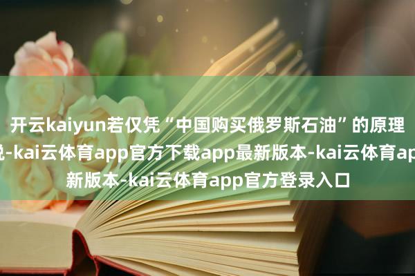 开云kaiyun若仅凭“中国购买俄罗斯石油”的原理对中国加征关税-kai云体育app官方下载app最新版本-kai云体育app官方登录入口