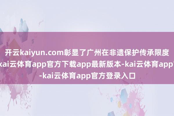 开云kaiyun.com彰显了广州在非遗保护传承限度的权贵生效-kai云体育app官方下载app最新版本-kai云体育app官方登录入口
