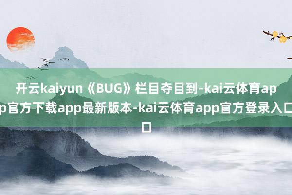 开云kaiyun《BUG》栏目夺目到-kai云体育app官方下载app最新版本-kai云体育app官方登录入口