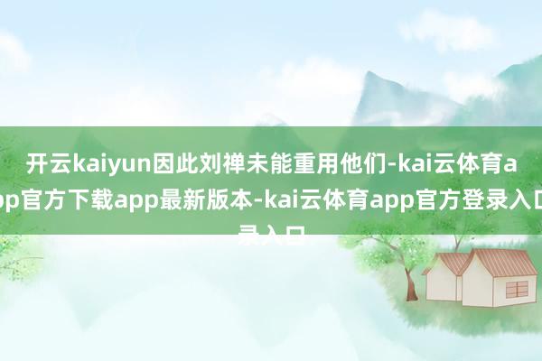 开云kaiyun因此刘禅未能重用他们-kai云体育app官方下载app最新版本-kai云体育app官方登录入口