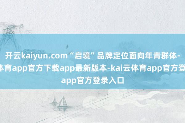 开云kaiyun.com“启境”品牌定位面向年青群体-kai云体育app官方下载app最新版本-kai云体育app官方登录入口