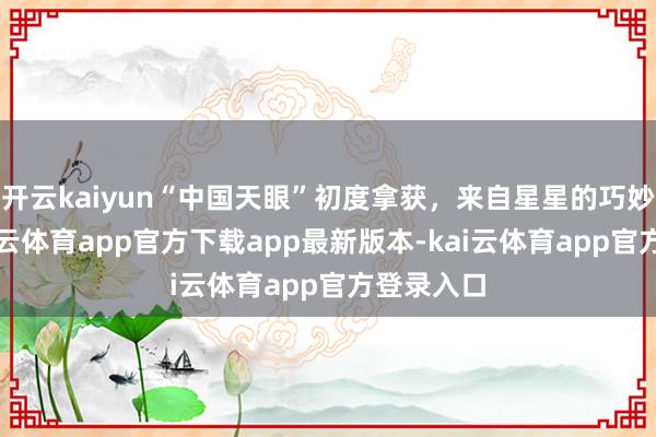 开云kaiyun“中国天眼”初度拿获，来自星星的巧妙音讯-kai云体育app官方下载app最新版本-kai云体育app官方登录入口