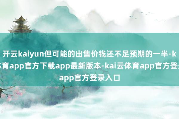 开云kaiyun但可能的出售价钱还不足预期的一半-kai云体育app官方下载app最新版本-kai云体育app官方登录入口