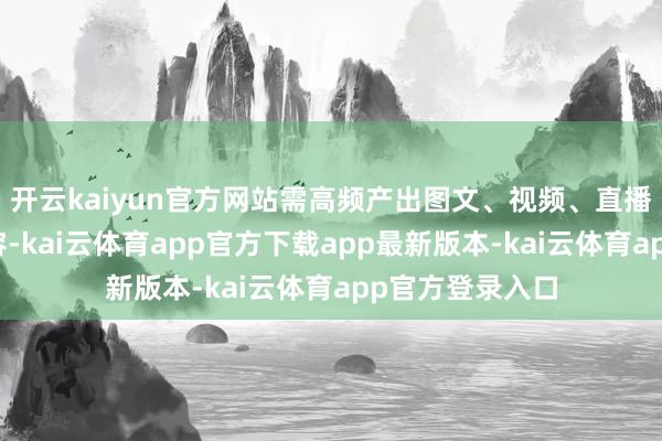 开云kaiyun官方网站需高频产出图文、视频、直播话术等海量内容-kai云体育app官方下载app最新版本-kai云体育app官方登录入口
