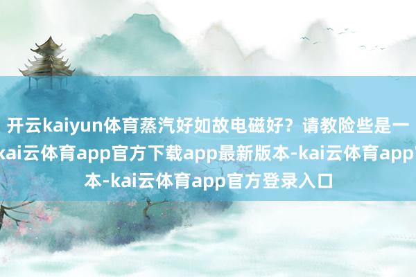 开云kaiyun体育蒸汽好如故电磁好？请教险些是一边倒站蒸汽-kai云体育app官方下载app最新版本-kai云体育app官方登录入口