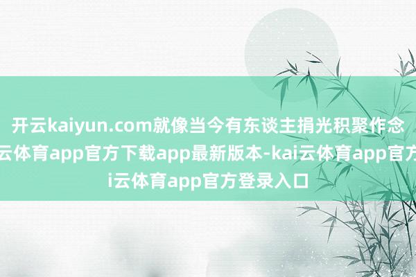 开云kaiyun.com就像当今有东谈主捐光积聚作念公益-kai云体育app官方下载app最新版本-kai云体育app官方登录入口