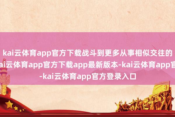 kai云体育app官方下载战斗到更多从事相似交往的东谈主员-kai云体育app官方下载app最新版本-kai云体育app官方登录入口