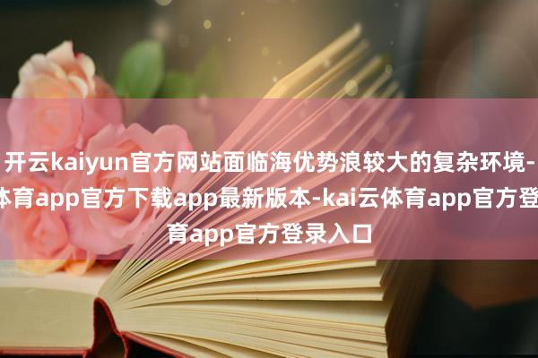 开云kaiyun官方网站面临海优势浪较大的复杂环境-kai云体育app官方下载app最新版本-kai云体育app官方登录入口