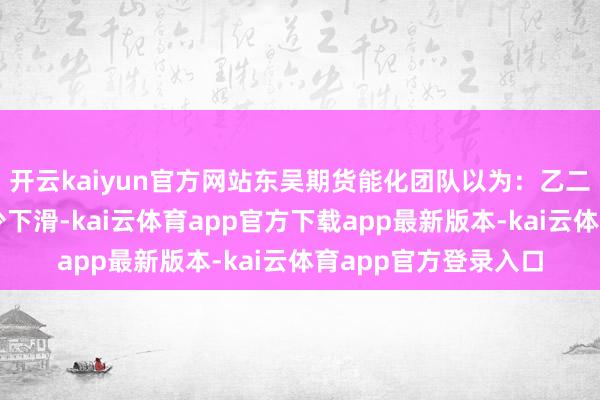 开云kaiyun官方网站东吴期货能化团队以为:乙二醇本周开工率有极少下滑-kai云体育app官方下载app最新版本-kai云体育app官方登录入口