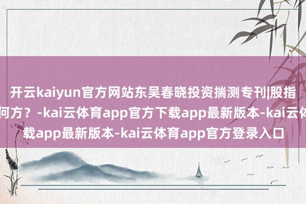 开云kaiyun官方网站东吴春晓投资揣测专刊|股指、商品、宏不雅路在何方？-kai云体育app官方下载app最新版本-kai云体育app官方登录入口