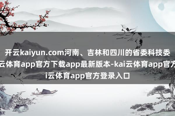 开云kaiyun.com河南、吉林和四川的省委科技委员会-kai云体育app官方下载app最新版本-kai云体育app官方登录入口