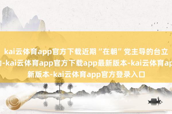 kai云体育app官方下载近期“在朝”党主导的台立法机构修订活动-kai云体育app官方下载app最新版本-kai云体育app官方登录入口