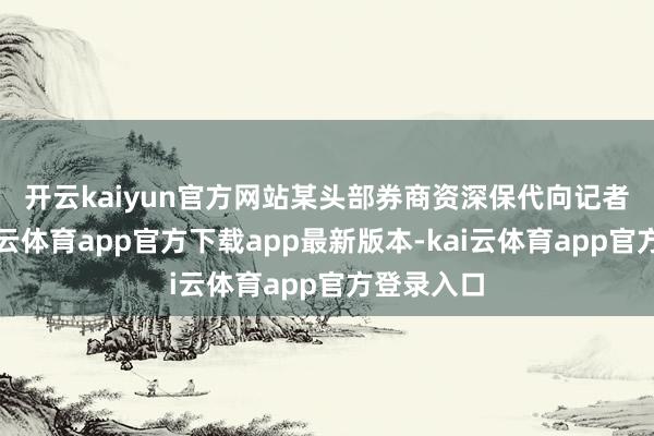 开云kaiyun官方网站　　某头部券商资深保代向记者暗示-kai云体育app官方下载app最新版本-kai云体育app官方登录入口