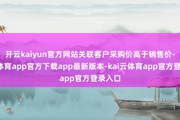 开云kaiyun官方网站 关联客户采购价高于销售价-kai云体育app官方下载app最新版本-kai云体育app官方登录入口