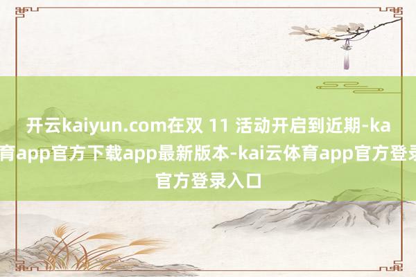 开云kaiyun.com在双 11 活动开启到近期-kai云体育app官方下载app最新版本-kai云体育app官方登录入口