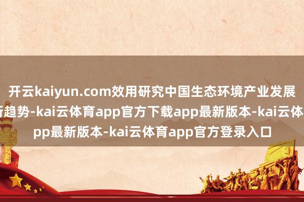 开云kaiyun.com效用研究中国生态环境产业发展新旅途、新动向、新趋势-kai云体育app官方下载app最新版本-kai云体育app官方登录入口