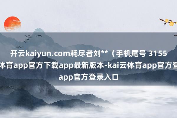 开云kaiyun.com耗尽者刘**（手机尾号 3155-kai云体育app官方下载app最新版本-kai云体育app官方登录入口