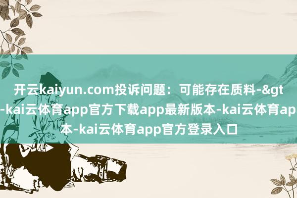 开云kaiyun.com投诉问题:可能存在质料->其他质料问题-kai云体育app官方下载app最新版本-kai云体育app官方登录入口