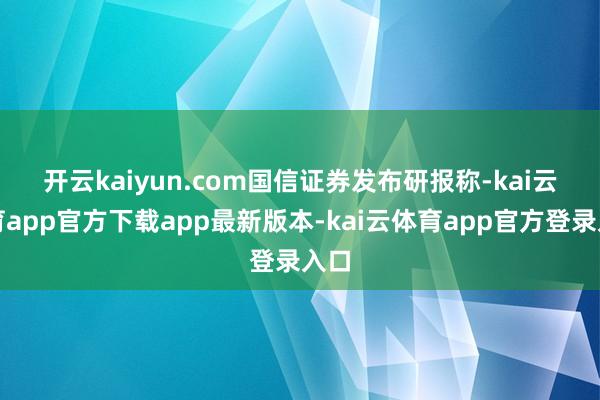 开云kaiyun.com　　国信证券发布研报称-kai云体育app官方下载app最新版本-kai云体育app官方登录入口