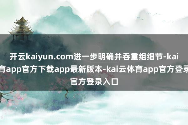 开云kaiyun.com进一步明确并吞重组细节-kai云体育app官方下载app最新版本-kai云体育app官方登录入口