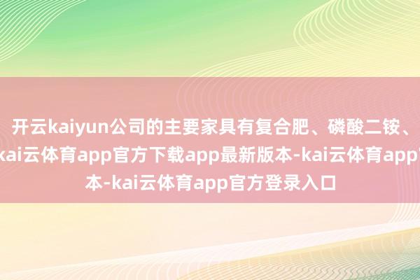 开云kaiyun公司的主要家具有复合肥、磷酸二铵、磷酸一铵等-kai云体育app官方下载app最新版本-kai云体育app官方登录入口