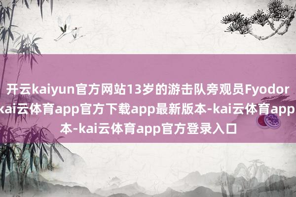 开云kaiyun官方网站13岁的游击队旁观员FyodorMoshchev-kai云体育app官方下载app最新版本-kai云体育app官方登录入口
