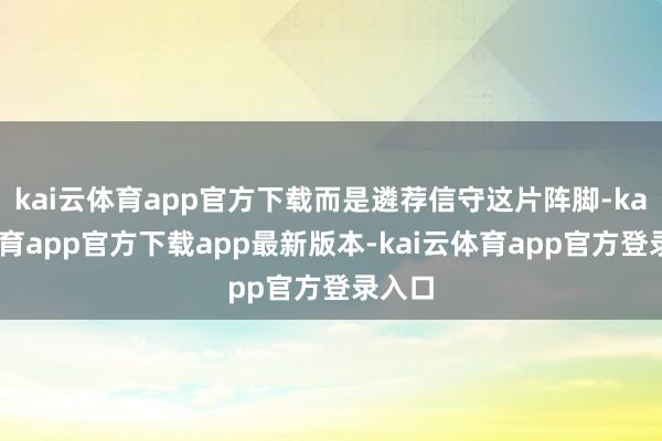 kai云体育app官方下载而是遴荐信守这片阵脚-kai云体育app官方下载app最新版本-kai云体育app官方登录入口