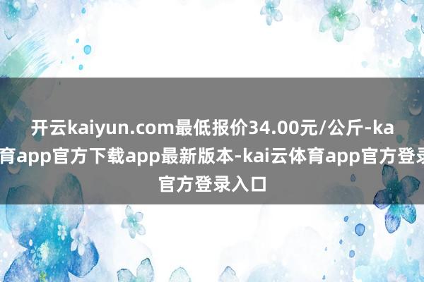 开云kaiyun.com最低报价34.00元/公斤-kai云体育app官方下载app最新版本-kai云体育app官方登录入口