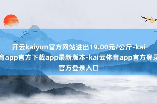 开云kaiyun官方网站进出19.00元/公斤-kai云体育app官方下载app最新版本-kai云体育app官方登录入口