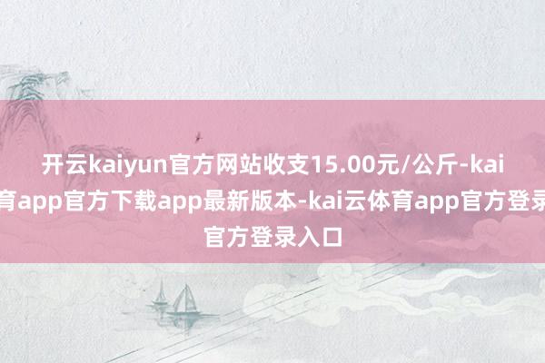 开云kaiyun官方网站收支15.00元/公斤-kai云体育app官方下载app最新版本-kai云体育app官方登录入口