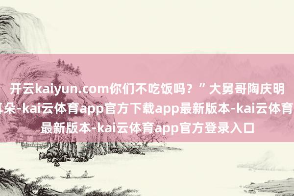 开云kaiyun.com你们不吃饭吗？”大舅哥陶庆明不镇静的掏了掏耳朵-kai云体育app官方下载app最新版本-kai云体育app官方登录入口