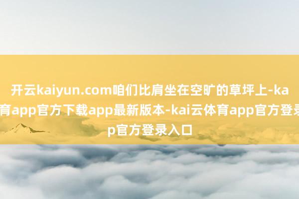 开云kaiyun.com咱们比肩坐在空旷的草坪上-kai云体育app官方下载app最新版本-kai云体育app官方登录入口