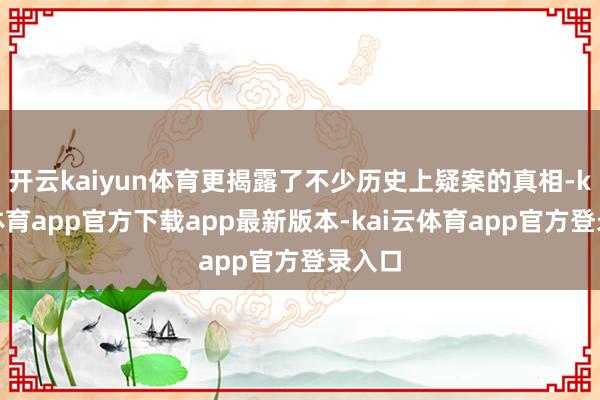 开云kaiyun体育更揭露了不少历史上疑案的真相-kai云体育app官方下载app最新版本-kai云体育app官方登录入口