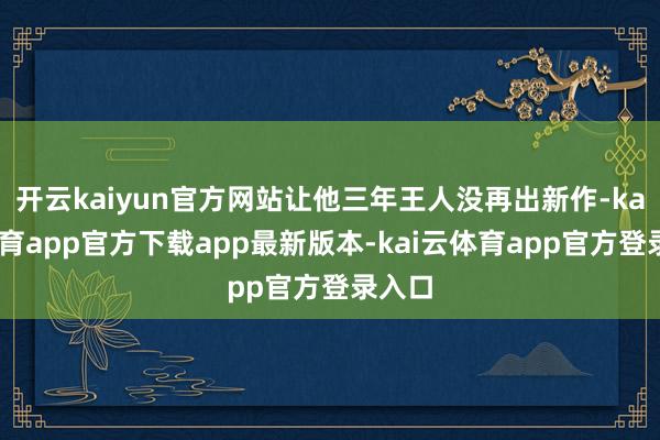 开云kaiyun官方网站让他三年王人没再出新作-kai云体育app官方下载app最新版本-kai云体育app官方登录入口