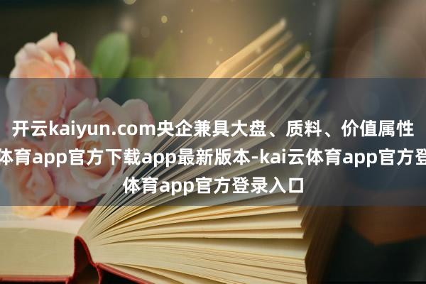 开云kaiyun.com央企兼具大盘、质料、价值属性-kai云体育app官方下载app最新版本-kai云体育app官方登录入口
