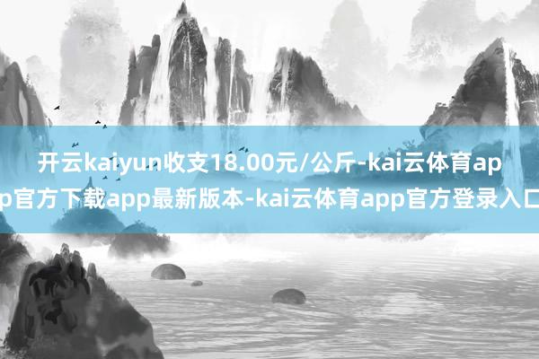 开云kaiyun收支18.00元/公斤-kai云体育app官方下载app最新版本-kai云体育app官方登录入口