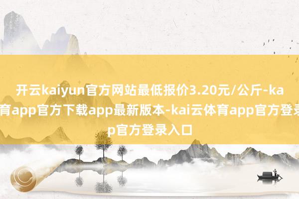 开云kaiyun官方网站最低报价3.20元/公斤-kai云体育app官方下载app最新版本-kai云体育app官方登录入口