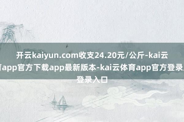 开云kaiyun.com收支24.20元/公斤-kai云体育app官方下载app最新版本-kai云体育app官方登录入口