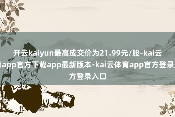 开云kaiyun最高成交价为21.99元/股-kai云体育app官方下载app最新版本-kai云体育app官方登录入口