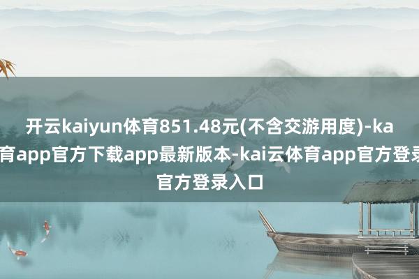 开云kaiyun体育851.48元(不含交游用度)-kai云体育app官方下载app最新版本-kai云体育app官方登录入口