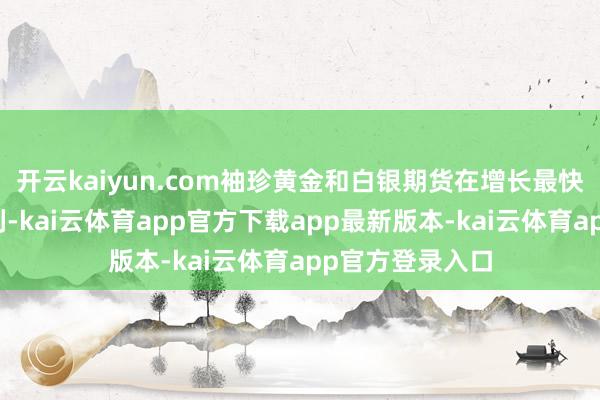 开云kaiyun.com袖珍黄金和白银期货在增长最快的金属居品之列-kai云体育app官方下载app最新版本-kai云体育app官方登录入口