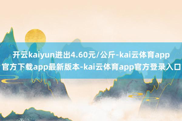 开云kaiyun进出4.60元/公斤-kai云体育app官方下载app最新版本-kai云体育app官方登录入口