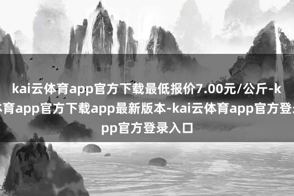 kai云体育app官方下载最低报价7.00元/公斤-kai云体育app官方下载app最新版本-kai云体育app官方登录入口