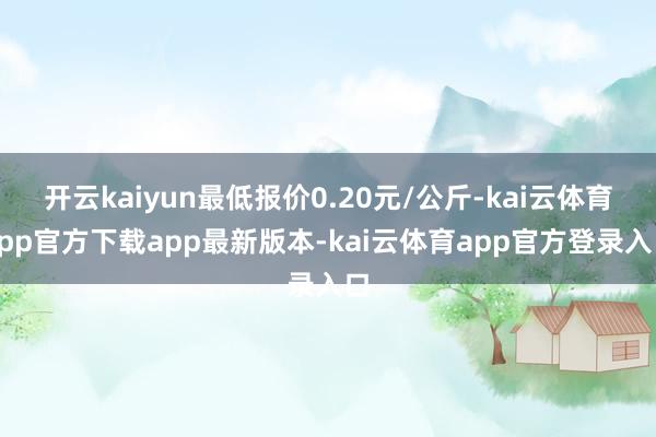 开云kaiyun最低报价0.20元/公斤-kai云体育app官方下载app最新版本-kai云体育app官方登录入口