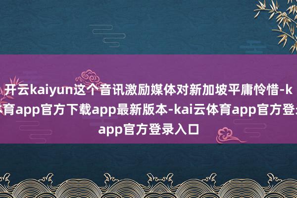 开云kaiyun这个音讯激励媒体对新加坡平庸怜惜-kai云体育app官方下载app最新版本-kai云体育app官方登录入口