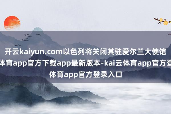 开云kaiyun.com以色列将关闭其驻爱尔兰大使馆-kai云体育app官方下载app最新版本-kai云体育app官方登录入口
